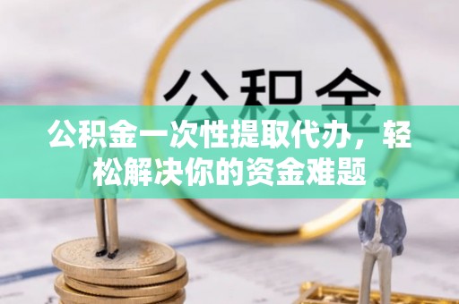 滦县公积金一次性提取代办，轻松解决你的资金难题