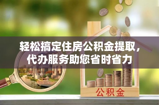滦县轻松搞定住房公积金提取，代办服务助您省时省力