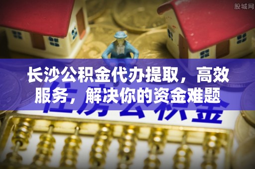 滦县长沙公积金代办提取，高效服务，解决你的资金难题