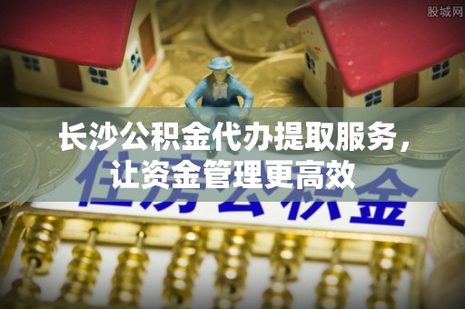 滦县长沙公积金代办提取服务，让资金管理更高效