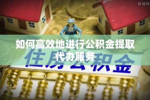 滦县如何高效地进行公积金提取代办服务