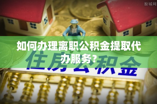滦县如何办理离职公积金提取代办服务？
