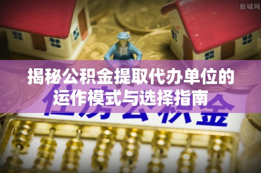 滦县揭秘公积金提取代办单位的运作模式与选择指南