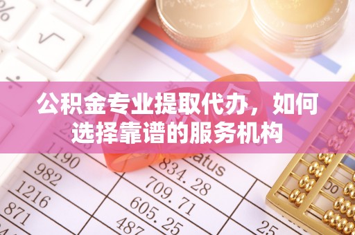 滦县公积金专业提取代办，如何选择靠谱的服务机构