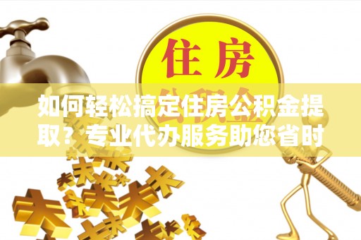 滦县如何轻松搞定住房公积金提取？专业代办服务助您省时省心