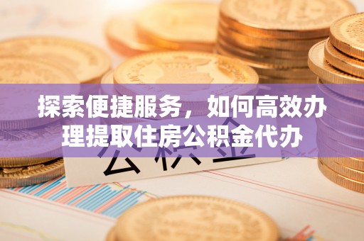 滦县探索便捷服务，如何高效办理提取住房公积金代办
